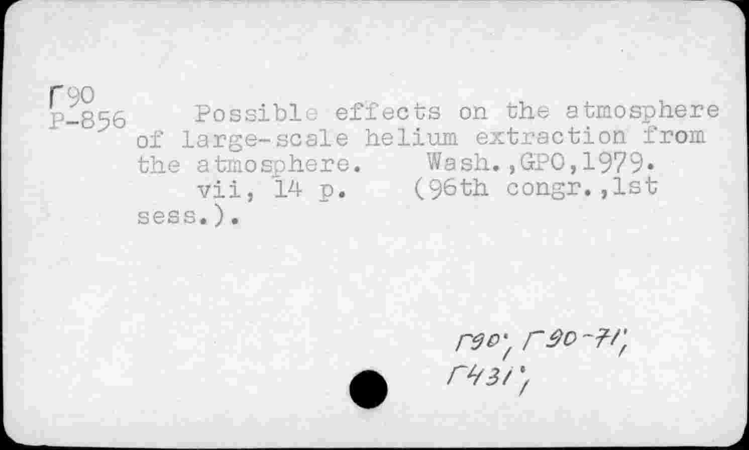 ﻿C90
P-856
Possible effects on the atmosphere of large-scale helium extraction from the atmosphere. Wash.,GPO,1979« vii, 14 p. (96th congr.,1st sess.).